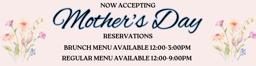 NOW ACCEPTING Mother's Day RESERVATIONS. BRUNCH MENU AVAILABLE 12:00-3:00PM. REGULAR MENU AVAILABLE 12:00-9:00PM
